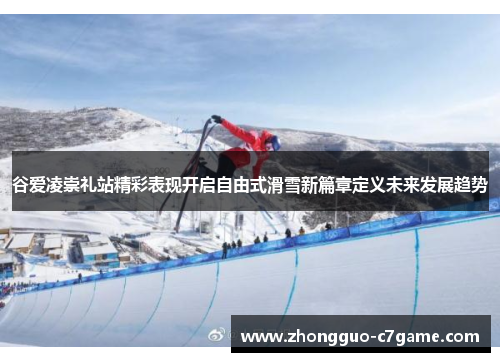 谷爱凌崇礼站精彩表现开启自由式滑雪新篇章定义未来发展趋势