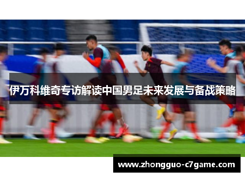 伊万科维奇专访解读中国男足未来发展与备战策略