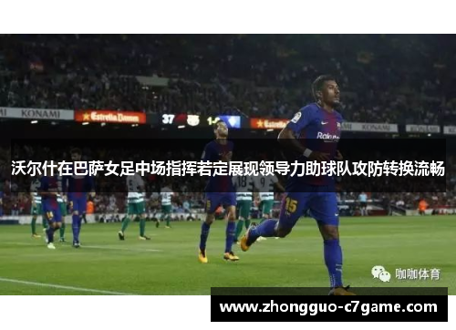 沃尔什在巴萨女足中场指挥若定展现领导力助球队攻防转换流畅