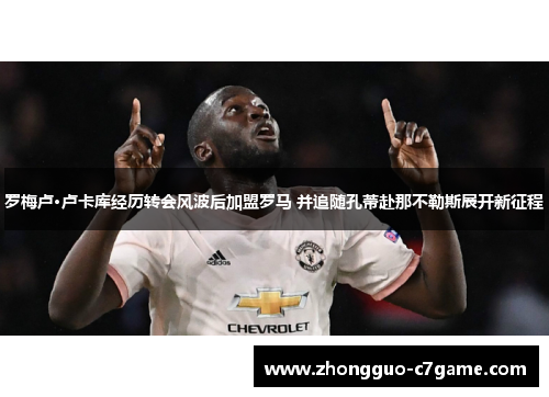 罗梅卢·卢卡库经历转会风波后加盟罗马 并追随孔蒂赴那不勒斯展开新征程